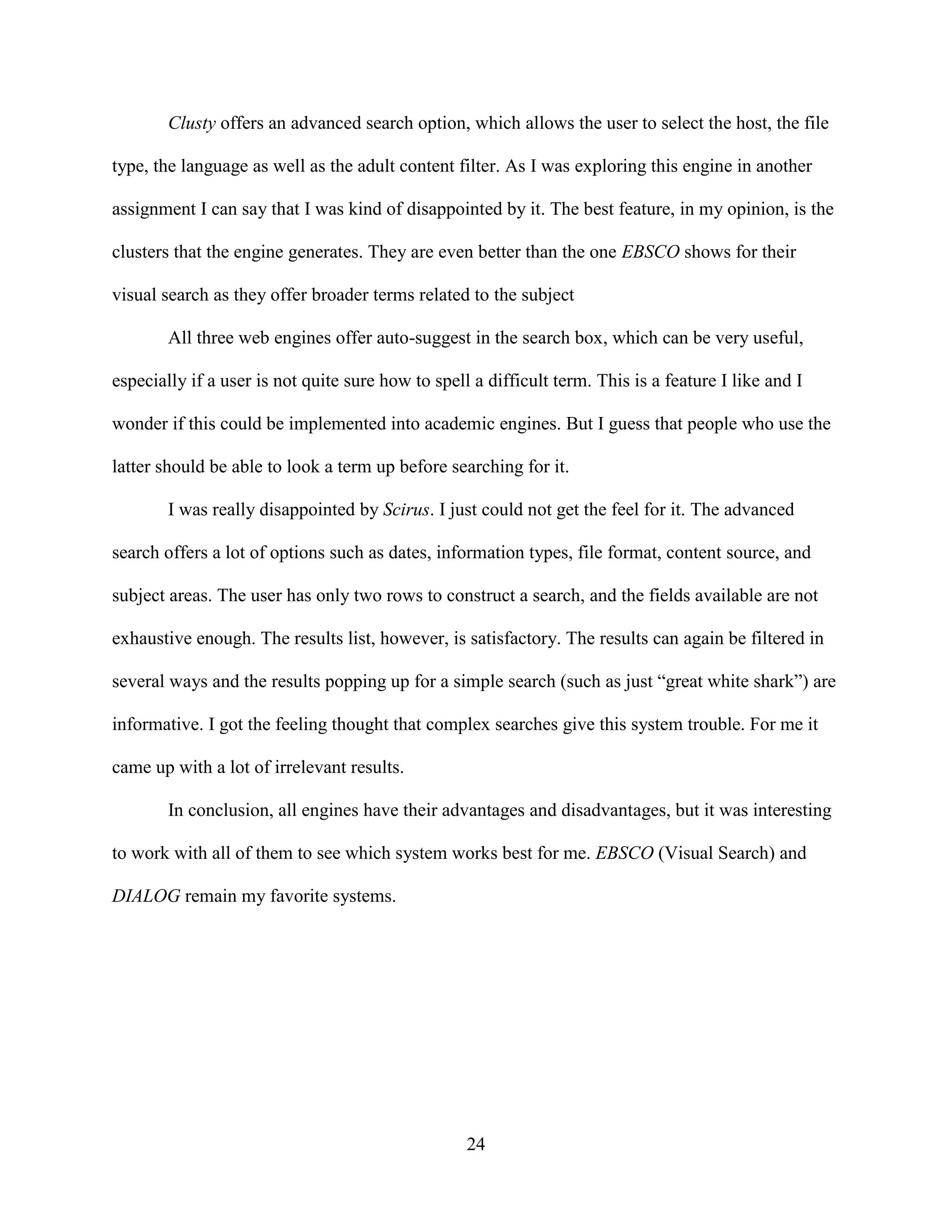 Clusty offers an advanced search option, which allows the user to select the host, the file

type, the language as well as the adult content filter. As I was exploring this engine in another

assignment I can say that I was kind of disappointed by it. The best feature, in my opinion, is the

clusters that the engine generates. They are even better than the one EBSCO shows for their

visual search as they offer broader terms related to the subject

        All three web engines offer auto-suggest in the search box, which can be very useful,

especially if a user is not quite sure how to spell a difficult term. This is a feature I like and I

wonder if this could be implemented into academic engines. But I guess that people who use the

latter should be able to look a term up before searching for it.

        I was really disappointed by Scirus. I just could not get the feel for it. The advanced

search offers a lot of options such as dates, information types, file format, content source, and

subject areas. The user has only two rows to construct a search, and the fields available are not

exhaustive enough. The results list, however, is satisfactory. The results can again be filtered in

several ways and the results popping up for a simple search (such as just “great white shark”) are

informative. I got the feeling thought that complex searches give this system trouble. For me it

came up with a lot of irrelevant results.

        In conclusion, all engines have their advantages and disadvantages, but it was interesting

to work with all of them to see which system works best for me. EBSCO (Visual Search) and

DIALOG remain my favorite systems.




                                                   24
 