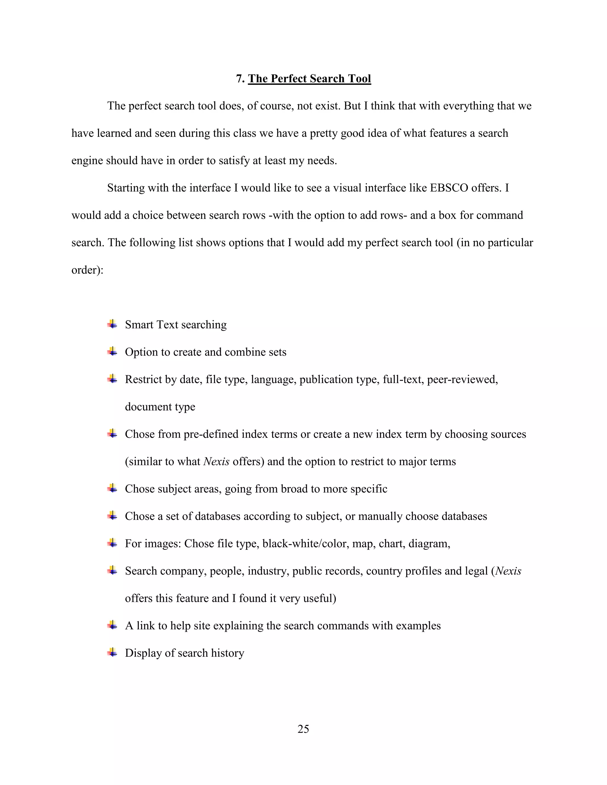 7. The Perfect Search Tool

          The perfect search tool does, of course, not exist. But I think that with everything that we

have learned and seen during this class we have a pretty good idea of what features a search

engine should have in order to satisfy at least my needs.

          Starting with the interface I would like to see a visual interface like EBSCO offers. I

would add a choice between search rows -with the option to add rows- and a box for command

search. The following list shows options that I would add my perfect search tool (in no particular

order):



             Smart Text searching

             Option to create and combine sets

             Restrict by date, file type, language, publication type, full-text, peer-reviewed,

             document type

             Chose from pre-defined index terms or create a new index term by choosing sources

             (similar to what Nexis offers) and the option to restrict to major terms

             Chose subject areas, going from broad to more specific

             Chose a set of databases according to subject, or manually choose databases

             For images: Chose file type, black-white/color, map, chart, diagram,

             Search company, people, industry, public records, country profiles and legal (Nexis

             offers this feature and I found it very useful)

             A link to help site explaining the search commands with examples

             Display of search history




                                                   25
 