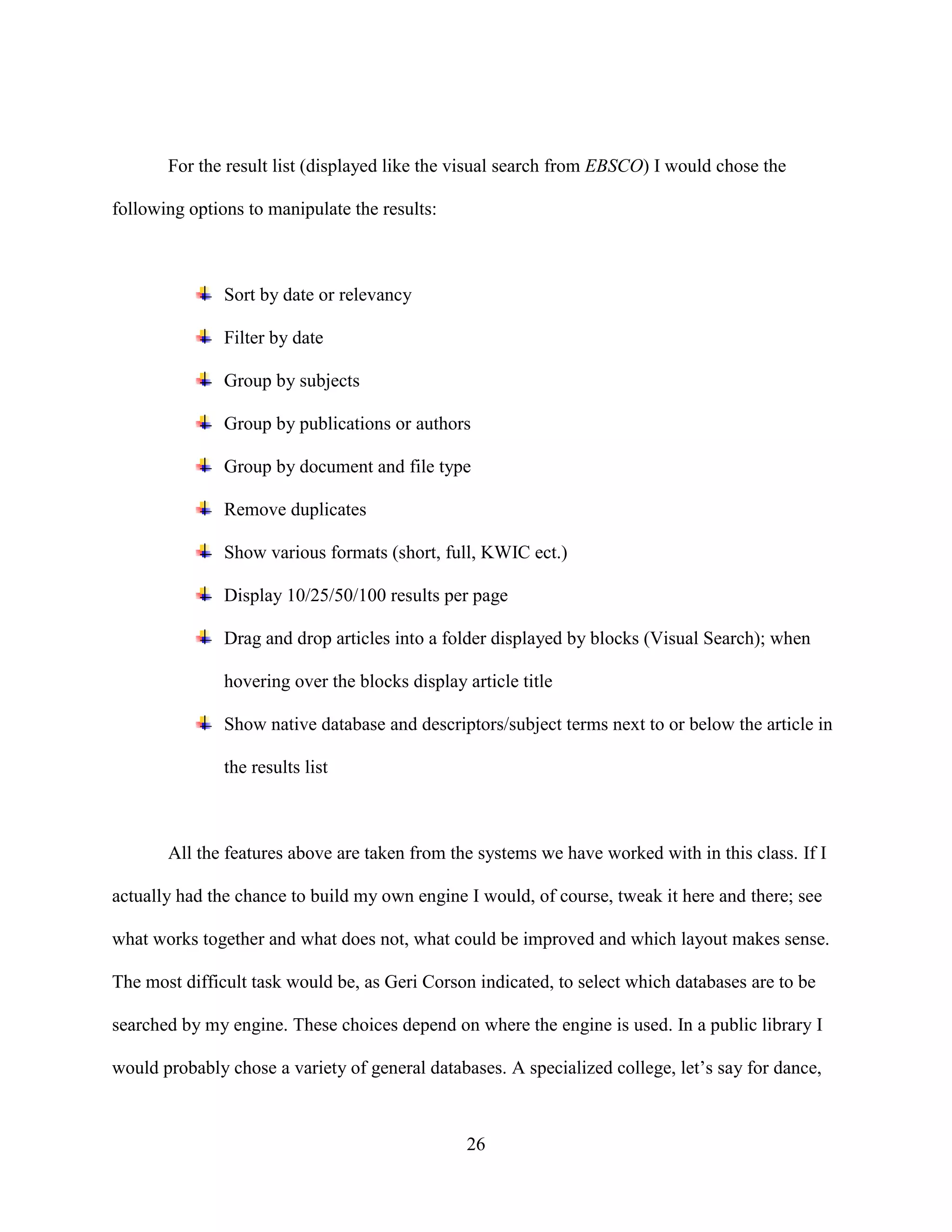 For the result list (displayed like the visual search from EBSCO) I would chose the

following options to manipulate the results:



               Sort by date or relevancy

               Filter by date

               Group by subjects

               Group by publications or authors

               Group by document and file type

               Remove duplicates

               Show various formats (short, full, KWIC ect.)

               Display 10/25/50/100 results per page

               Drag and drop articles into a folder displayed by blocks (Visual Search); when

               hovering over the blocks display article title

               Show native database and descriptors/subject terms next to or below the article in

               the results list



       All the features above are taken from the systems we have worked with in this class. If I

actually had the chance to build my own engine I would, of course, tweak it here and there; see

what works together and what does not, what could be improved and which layout makes sense.

The most difficult task would be, as Geri Corson indicated, to select which databases are to be

searched by my engine. These choices depend on where the engine is used. In a public library I

would probably chose a variety of general databases. A specialized college, let’s say for dance,



                                                26
 