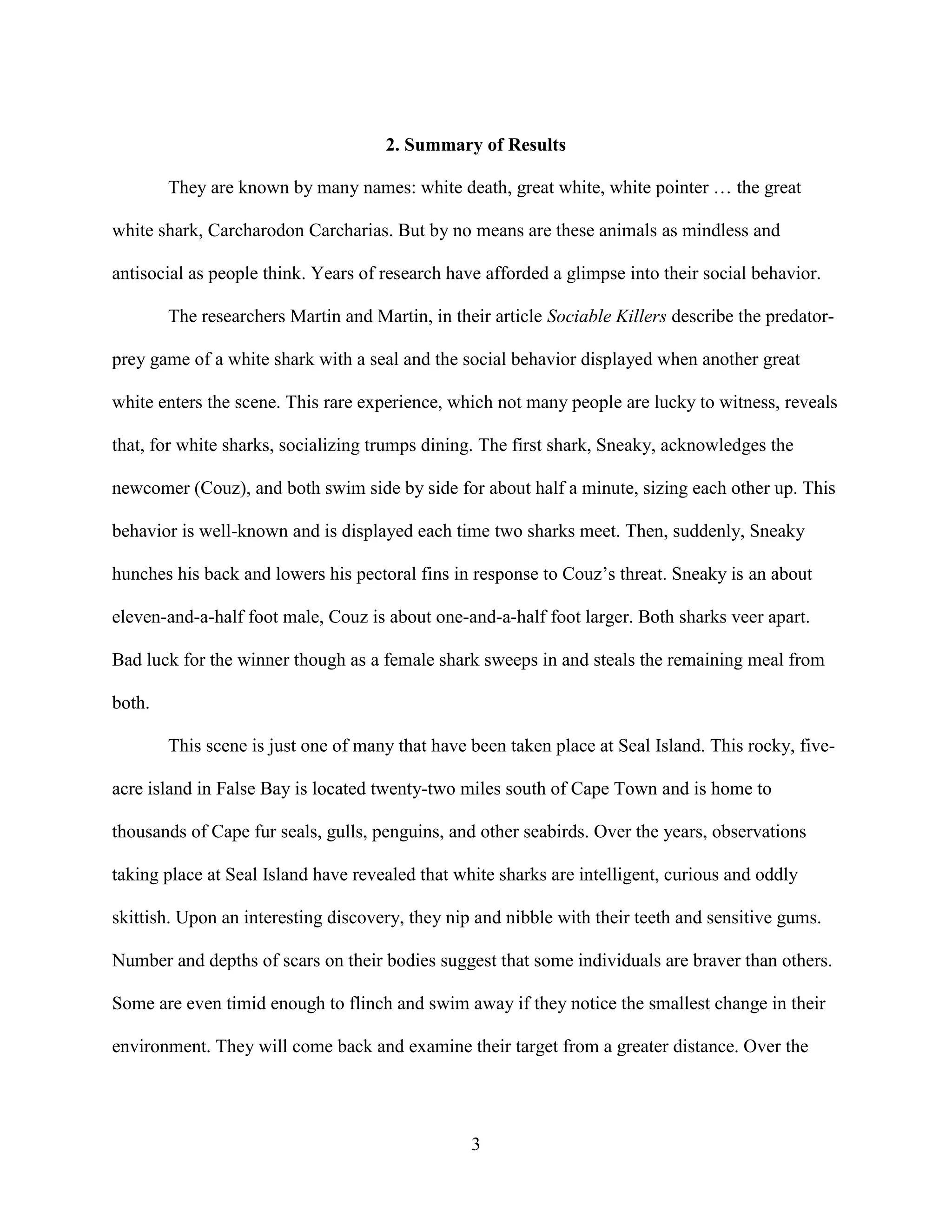 2. Summary of Results

        They are known by many names: white death, great white, white pointer … the great

white shark, Carcharodon Carcharias. But by no means are these animals as mindless and

antisocial as people think. Years of research have afforded a glimpse into their social behavior.

        The researchers Martin and Martin, in their article Sociable Killers describe the predator-

prey game of a white shark with a seal and the social behavior displayed when another great

white enters the scene. This rare experience, which not many people are lucky to witness, reveals

that, for white sharks, socializing trumps dining. The first shark, Sneaky, acknowledges the

newcomer (Couz), and both swim side by side for about half a minute, sizing each other up. This

behavior is well-known and is displayed each time two sharks meet. Then, suddenly, Sneaky

hunches his back and lowers his pectoral fins in response to Couz’s threat. Sneaky is an about

eleven-and-a-half foot male, Couz is about one-and-a-half foot larger. Both sharks veer apart.

Bad luck for the winner though as a female shark sweeps in and steals the remaining meal from

both.

        This scene is just one of many that have been taken place at Seal Island. This rocky, five-

acre island in False Bay is located twenty-two miles south of Cape Town and is home to

thousands of Cape fur seals, gulls, penguins, and other seabirds. Over the years, observations

taking place at Seal Island have revealed that white sharks are intelligent, curious and oddly

skittish. Upon an interesting discovery, they nip and nibble with their teeth and sensitive gums.

Number and depths of scars on their bodies suggest that some individuals are braver than others.

Some are even timid enough to flinch and swim away if they notice the smallest change in their

environment. They will come back and examine their target from a greater distance. Over the




                                                 3
 