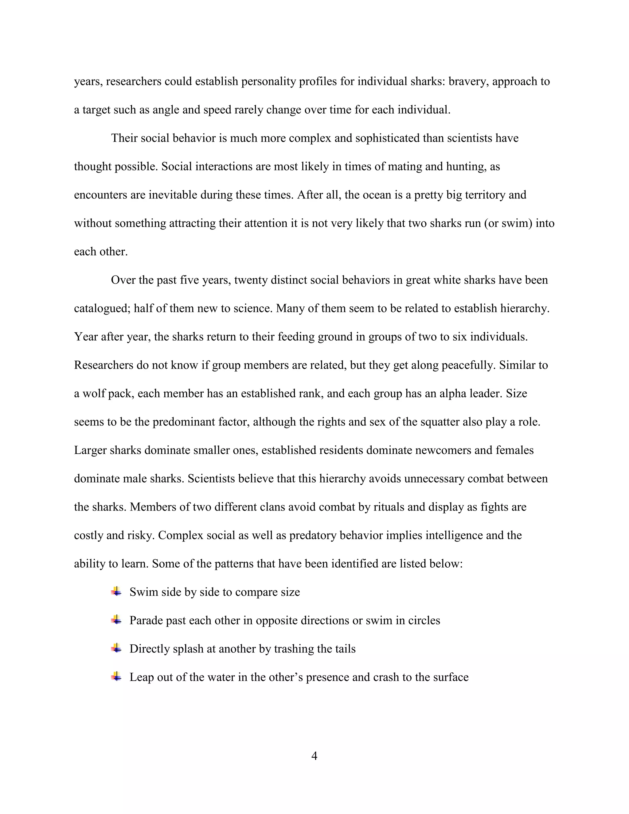 years, researchers could establish personality profiles for individual sharks: bravery, approach to

a target such as angle and speed rarely change over time for each individual.

       Their social behavior is much more complex and sophisticated than scientists have

thought possible. Social interactions are most likely in times of mating and hunting, as

encounters are inevitable during these times. After all, the ocean is a pretty big territory and

without something attracting their attention it is not very likely that two sharks run (or swim) into

each other.

       Over the past five years, twenty distinct social behaviors in great white sharks have been

catalogued; half of them new to science. Many of them seem to be related to establish hierarchy.

Year after year, the sharks return to their feeding ground in groups of two to six individuals.

Researchers do not know if group members are related, but they get along peacefully. Similar to

a wolf pack, each member has an established rank, and each group has an alpha leader. Size

seems to be the predominant factor, although the rights and sex of the squatter also play a role.

Larger sharks dominate smaller ones, established residents dominate newcomers and females

dominate male sharks. Scientists believe that this hierarchy avoids unnecessary combat between

the sharks. Members of two different clans avoid combat by rituals and display as fights are

costly and risky. Complex social as well as predatory behavior implies intelligence and the

ability to learn. Some of the patterns that have been identified are listed below:

              Swim side by side to compare size

              Parade past each other in opposite directions or swim in circles

              Directly splash at another by trashing the tails

              Leap out of the water in the other’s presence and crash to the surface




                                                    4
 