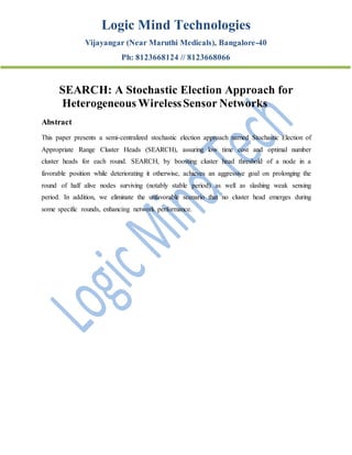 Logic Mind Technologies
Vijayangar (Near Maruthi Medicals), Bangalore-40
Ph: 8123668124 // 8123668066
SEARCH: A Stochastic Election Approach for
Heterogeneous WirelessSensor Networks
Abstract
This paper presents a semi-centralized stochastic election approach named Stochastic Election of
Appropriate Range Cluster Heads (SEARCH), assuring low time cost and optimal number
cluster heads for each round. SEARCH, by boosting cluster head threshold of a node in a
favorable position while deteriorating it otherwise, achieves an aggressive goal on prolonging the
round of half alive nodes surviving (notably stable period) as well as slashing weak sensing
period. In addition, we eliminate the unfavorable scenario that no cluster head emerges during
some specific rounds, enhancing network performance.
 