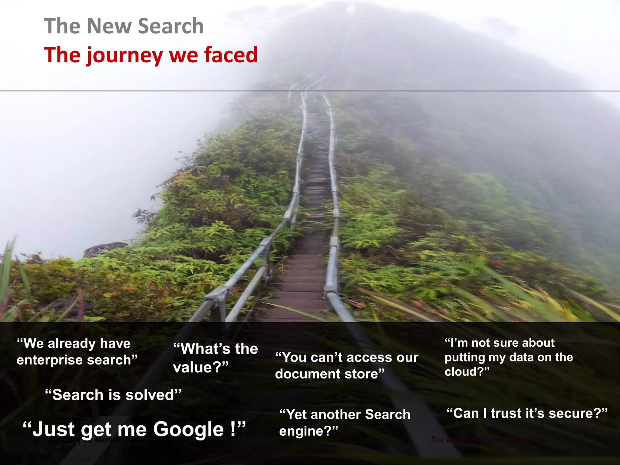 4 Author | 00 Month Year Set area descriptor | Sub level 1
“We already have
enterprise search”
“Just get me Google !”
“What’s the
value?”
“You can’t access our
document store”
“I’m not sure about
putting my data on the
cloud?”
“Can I trust it’s secure?”“Yet another Search
engine?”
“Search is solved”
The New Search
The journey we faced
 