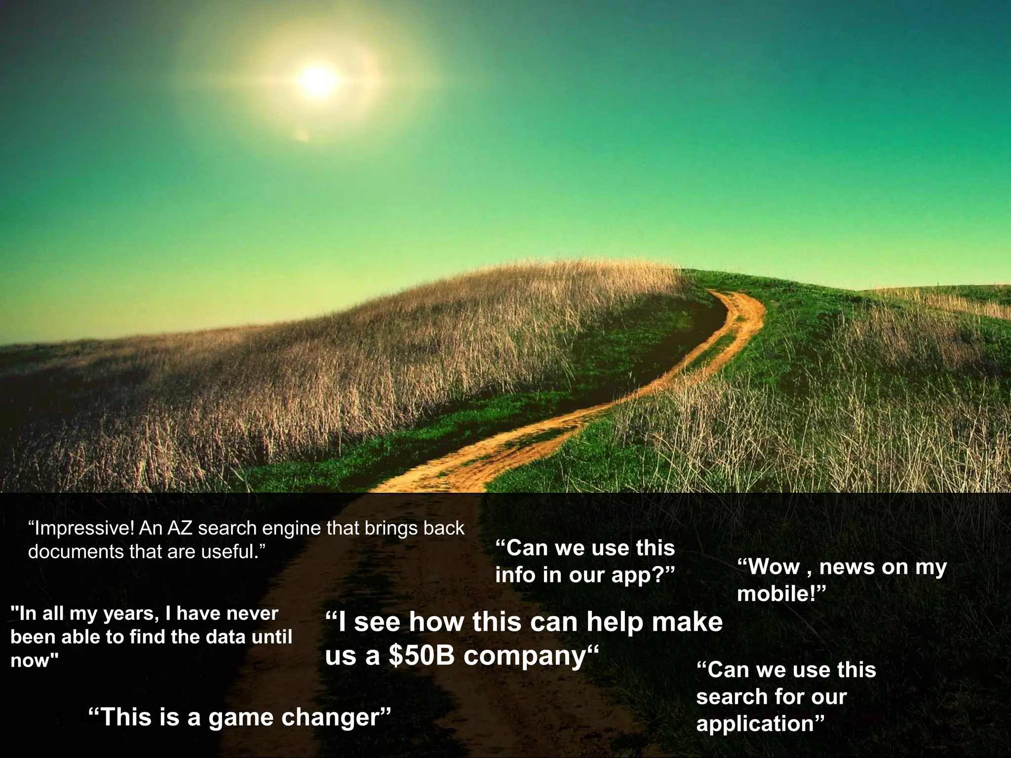 9 Author | 00 Month Year Set area descriptor | Sub level 1
“Wow , news on my
mobile!”
“Can we use this
info in our app?”
"In all my years, I have never
been able to find the data until
now"
“This is a game changer”
“I see how this can help make
us a $50B company“
“Impressive! An AZ search engine that brings back
documents that are useful.”
“Can we use this
search for our
application”
 