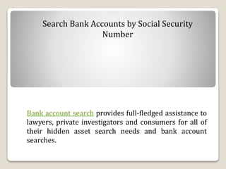 Search Bank Accounts by Social Security
Number
Bank account search provides full-fledged assistance to
lawyers, private investigators and consumers for all of
their hidden asset search needs and bank account
searches.
 