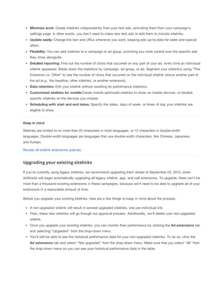 Minimize
 work: Create sitelinks independently from your text ads, activating them from your campaign's
settings page. In other words, you don't need to make new text ads or edit them to include sitelinks.
Update
 easily: Change link text and URLs whenever you want, keeping ads up-to-date for sales and special
offers.
Flexibility: You can add sitelinks to a campaign or ad group, providing you more control over the specific ads
they show alongside.
Detailed
 reporting: Find out the number of clicks that occurred on any part of your ad, every time an individual
sitelink appeared. Break down the statistics by campaign, ad group, or ad. Segment your statistics using “This
Extension vs. Other” to see the number of clicks that occurred on the individual sitelink versus another part of
the ad (e.g., the headline, other sitelinks, or another extension).
Data
 retention: Edit your sitelink without resetting its performance statistics.
Customized
 sitelinks
 for
 mobile:Create mobile-optimized sitelinks to show on mobile devices, or disable
specific sitelinks on the devices you choose.
Scheduling
 with
 start
 and
 end
 dates: Specify the dates, days of week, or times of day your sitelinks are
eligible to show.

Keep
 in
 mind
Sitelinks are limited to no more than 25 characters in most languages, or 12 characters in double-width
languages. Double-width languages are languages that use double-width characters, like Chinese, Japanese,
and Korean.
Review all sitelink extensions policies.

Upgrading your existing sitelinks
If you're currently using legacy sitelinks, we recommend upgrading them ahead of September 23, 2013, when
AdWords will begin automatically upgrading all legacy sitelink, app, and call extensions. To upgrade, there can't be
more than a thousand existing extensions in these campaigns, because we'll need to be able to upgrade all of your
extensions in a reasonable amount of time.
Before you upgrade your existing sitelinks, here are a few things to keep in mind about the process:
A non-upgraded sitelink will result in several upgraded sitelinks, one per individual link.
Then, these new sitelinks will go through our approval process. Additionally, we'll delete your non-upgraded
sitelink.
Once you upgrade your existing sitelinks, you can monitor their performance by clicking the Ad
 extensions tab
and selecting "Upgraded" from the drop-down menu.
You'll still be able to see the historical performance data for your non-upgraded sitelinks. To do so, click the
Ad
 extensions tab and select "Not upgraded” from the drop-down menu. Make sure that you select "All" from
the drop-down menu so you can see your historical performance data in the table.

 