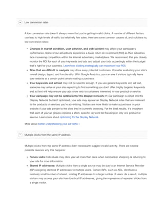 Low conversion rates

A low conversion rate doesn't always mean that you're getting invalid clicks. A number of different factors
can lead to high levels of traffic but relatively few sales. Here are some common causes of, and solutions to,
low conversion rates:
Changes
 in
 market
 condition,
 user
 behavior,
 and
 web
 content may affect your campaign's
performance. Some of our advertisers experience a lower return on investment (ROI) as their industries
face increasing competition within the Internet advertising marketplace. We recommend that you closely
monitor the ROI for each of your keywords and ads and adjust your bids accordingly within the budget
that's right for your business. Learn how bidding strategically can maximize your ROI.
Sites
 that
 are
 difficult
 to
 navigate may drive away potential customers. Consider evaluating your site's
overall design, layout, and functionality. With Google Analytics, you can see if visitors typically leave
your website at a certain point before making a purchase.
Your
 keywords
 and
 ad
 text may not be specific enough. If you use general keywords and ad text,
someone may arrive at your site expecting to find something you don't offer. Highly targeted keywords
and ad text will help ensure your ads show only to customers interested in your product or service.
Your
 campaign
 may
 not
 be
 optimized
 for
 the
 Display
 Network:
 If your campaign is opted into the
Display Network but isn't optimized, your ads may appear on Display Network sites that are irrelevant
to the products or services you're advertising. Visitors are more likely to make a purchase on your
website if your ads pertain to the sites they're currently browsing. For the best results, it's important
that each of your ad groups contains a short, specific keyword list focusing on only one product or
service. Learn more about optimizing for the Display Network.
More about better understanding your ad traffic »

Multiple clicks from the same IP address

Multiple clicks from the same IP address don't necessarily suggest invalid activity. There are several
possible reasons why this happens:
Return
 visits: Individuals may click your ad more than once when comparison shopping or returning to
your site for more information.
Shared
 IP
 addresses: Multiple clicks from a single source may be due to an Internet Service Provider
(ISP) assigning identical IP addresses to multiple users. Certain ISPs, such as AOL, distribute a
relatively small number of shared, rotating IP addresses to a large number of users. As a result, multiple
visitors may access your site from identical IP addresses, giving the impression of repeated clicks from
a single visitor.

 