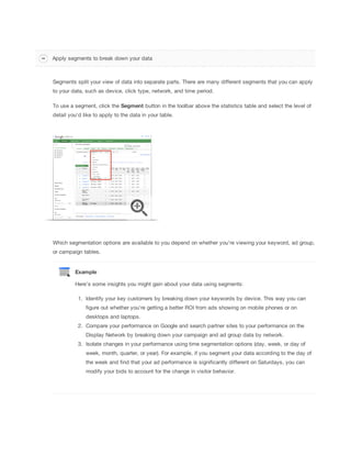 Apply segments to break down your data

Segments split your view of data into separate parts. There are many different segments that you can apply
to your data, such as device, click type, network, and time period.
To use a segment, click the Segment button in the toolbar above the statistics table and select the level of
detail you'd like to apply to the data in your table.

Which segmentation options are available to you depend on whether you're viewing your keyword, ad group,
or campaign tables.

Example
Here's some insights you might gain about your data using segments:
1. Identify your key customers by breaking down your keywords by device. This way you can
figure out whether you're getting a better ROI from ads showing on mobile phones or on
desktops and laptops.
2. Compare your performance on Google and search partner sites to your performance on the
Display Network by breaking down your campaign and ad group data by network.
3. Isolate changes in your performance using time segmentation options (day, week, or day of
week, month, quarter, or year). For example, if you segment your data according to the day of
the week and find that your ad performance is significantly different on Saturdays, you can
modify your bids to account for the change in visitor behavior.

 