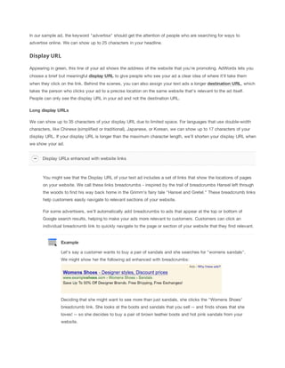 In our sample ad, the keyword "advertise" should get the attention of people who are searching for ways to
advertise online. We can show up to 25 characters in your headline.

Display URL
Appearing in green, this line of your ad shows the address of the website that you're promoting. AdWords lets you
choose a brief but meaningful display
 URL to give people who see your ad a clear idea of where it'll take them
when they click on the link. Behind the scenes, you can also assign your text ads a longer destination
 URL, which
takes the person who clicks your ad to a precise location on the same website that's relevant to the ad itself.
People can only see the display URL in your ad and not the destination URL.
Long
 display
 URLs
We can show up to 35 characters of your display URL due to limited space. For languages that use double-width
characters, like Chinese (simplified or traditional), Japanese, or Korean, we can show up to 17 characters of your
display URL. If your display URL is longer than the maximum character length, we'll shorten your display URL when
we show your ad.
Display URLs enhanced with website links

You might see that the Display URL of your text ad includes a set of links that show the locations of pages
on your website. We call these links breadcrumbs - inspired by the trail of breadcrumbs Hansel left through
the woods to find his way back home in the Grimm's fairy tale "Hansel and Gretel." These breadcrumb links
help customers easily navigate to relevant sections of your website.
For some advertisers, we'll automatically add breadcrumbs to ads that appear at the top or bottom of
Google search results, helping to make your ads more relevant to customers. Customers can click an
individual breadcrumb link to quickly navigate to the page or section of your website that they find relevant.

Example
Let's say a customer wants to buy a pair of sandals and she searches for "womens sandals".
We might show her the following ad enhanced with breadcrumbs:

Deciding that she might want to see more than just sandals, she clicks the "Womens Shoes"
breadcrumb link. She looks at the boots and sandals that you sell -- and finds shoes that she
loves! -- so she decides to buy a pair of brown leather boots and hot pink sandals from your
website.

 