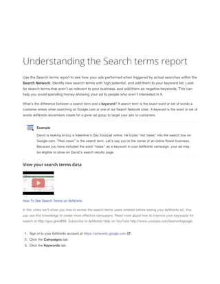 Understanding the Search terms report
Use the Search terms report to see how your ads performed when triggered by actual searches within the
Search
 Network. Identify new search terms with high potential, and add them to your keyword list. Look
for search terms that aren't as relevant to your business, and add them as negative keywords. This can
help you avoid spending money showing your ad to people who aren't interested in it.
What's the difference between a search term and a keyword? A search
 term is the exact word or set of words a
customer enters when searching on Google.com or one of our Search Network sites. A keyword is the word or set of
words AdWords advertisers create for a given ad group to target your ads to customers.

Example
David is looking to buy a Valentine’s Day bouquet online. He types “red roses” into the search box on
Google.com. “Red roses” is the search term. Let's say you're the owner of an online flower business.
Because you have included the word “roses” as a keyword in your AdWords campaign, your ad may
be eligible to show on David’s search results page.

View your search terms data

How To See Search Terms on AdWords
In this video we'll show you how to review the search terms users entered before seeing your AdWords ad. You
can use this knowledge to create more effective campaigns. Read more about how to improve your keywords for
search at http://goo.gl/e48tM. Subscribe to AdWords Help on YouTube http://www.youtube.com/learnwithgoogle.

1. Sign in to your AdWords account at https://adwords.google.com
2. Click the Campaigns tab.
3. Click the Keywords tab.

.

 