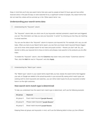 Keep in mind that you’ll only see search terms that were used by people at least 24 hours ago and have either
received clicks in the past 30 days or were searched for by a significant number of people. Any search terms that
did not meet this criteria will be summed up in the 'Other search terms' row.

Understanding your search terms data
Understanding the "Keyword" column

The "Keyword" column tells you which one of your keywords matched someone’s search term and triggered
your ad. This information can help you see your keywords “in action” by showing you how they are matching
to actual searches.
You can use the data in the "Keyword" column to improve your keyword list. For example, let’s say you sell
tulips. When you look at your Search terms report, you see that your broad match keyword flowers triggers
your ad to show when people search for red
 roses and purple
 orchids -- flowers you don’t sell. So, you
decide to refine your keyword list to focus on terms and phrases more specific to the products you do offer:
tulips.
To enable the "Keyword" column, click the Columns drop-down menu and choose "Customize columns."
Then, click the Add link next to "Keyword" and click Apply.

Understanding the "Match type" column

The "Match type" column in your search terms report tells you how closely the search terms that triggered
your ads on Google are related to the actual keywords in your account.By seeing which match types are
working well for which keywords and searches, you can refine match types for all your keywords to better
hone in on the right customers.

How search term match type is determined
To help you understand how the search term match type is determined, we'll use the following example:
Ad
 group

Keyword

Ad group A

Exact match keyword [purple
 flowers]

Ad group B

Phrase match keyword "purple
 flowers"

Ad group C

Broad match keyword purple
 flowers

Keeping these ad groups and keywords in mind, we'll use the following table to show you how different

 