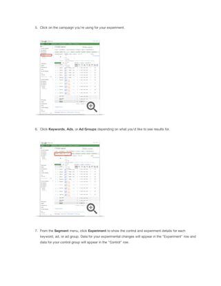 5. Click on the campaign you're using for your experiment.

6. Click Keywords, Ads, or Ad
 Groups depending on what you'd like to see results for.

7. From the Segment menu, click Experiment to show the control and experiment details for each
keyword, ad, or ad group. Data for your experimental changes will appear in the "Experiment" row and
data for your control group will appear in the "Control" row.

 