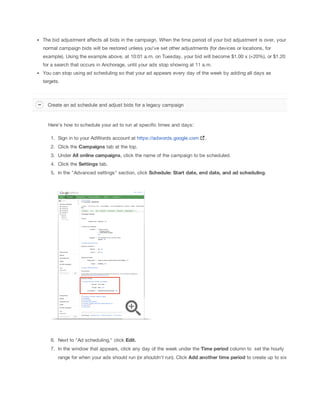 The bid adjustment affects all bids in the campaign. When the time period of your bid adjustment is over, your
normal campaign bids will be restored unless you've set other adjustments (for devices or locations, for
example). Using the example above, at 10:01 a.m. on Tuesday, your bid will become $1.00 x (+20%), or $1.20
for a search that occurs in Anchorage, until your ads stop showing at 11 a.m.
You can stop using ad scheduling so that your ad appears every day of the week by adding all days as
targets.

Create an ad schedule and adjust bids for a legacy campaign

Here's how to schedule your ad to run at specific times and days:
1. Sign in to your AdWords account at https://adwords.google.com

.

2. Click the Campaigns tab at the top.
3. Under All
 online
 campaigns, click the name of the campaign to be scheduled.
4. Click the Settings tab.
5. In the "Advanced settings" section, click Schedule:
 Start
 date,
 end
 date,
 and
 ad
 scheduling.

6. Next to "Ad scheduling," click Edit.
7. In the window that appears, click any day of the week under the Time
 period column to set the hourly
range for when your ads should run (or shouldn't run). Click Add
 another
 time
 period to create up to six

 