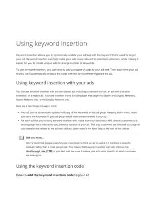 Using keyword insertion
Keyword insertion allows you to dynamically update your ad text with the keyword that's used to target
your ad. Keyword insertion can help make your ads more relevant to potential customers, while making it
easier for you to create unique ads for a large number of keywords.
To use keyword insertion, you just need to add a snippet of code to your ad text. Then each time your ad
shows, we'll automatically replace the code with the keyword that triggered the ad.

Using keyword insertion with your ads
You can use keyword insertion with any text-based ad, including a standard text ad, an ad with a location
extension, or a mobile ad. Keyword insertion works for campaigns that target the Search and Display Networks,
Search Network only, or the Display Network only.
Here are a few things to keep in mind:
Your ad can be dynamically updated with any of the keywords in that ad group. Keeping that in mind, make
sure all of the keywords in your ad group would make sense inserted in your ad.
For each ad that you're using keyword insertion with, make sure your destination URL directs customers to a
landing page that's relevant to any potential variation of your ad. That way customers are directed to a page on
your website that relates to the ad they clicked. Learn more in the Next Step at the end of this article.

Did
 you
 know...
We've found that people searching are more likely to think an ad is useful if it mentions a specific
product, rather than a more generic ad. This means that keyword insertion can help improve the
clickthrough
 rate
 (CTR) of your text ads because it makes your ads more specific to what customers
are looking for.

Using the keyword insertion code
How to add the keyword insertion code to your ad

 