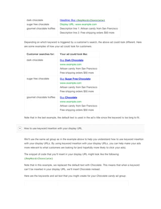 dark chocolate

Headline: Buy {KeyWord:Chocolate}

sugar free chocolate

Display URL: www.example.com

gourmet chocolate truffles

Description line 1: Artisan candy from San Francisco
Description line 2: Free shipping orders $50 more

Depending on which keyword is triggered by a customer's search, the above ad could look different. Here
are some examples of how your ad could look for customers:
Customer
 searches
 for:

Your
 ad
 could
 look
 like:

dark chocolate

Buy Dark
 Chocolate
www.example.com
Artisan candy from San Francisco
Free shipping orders $50 more

sugar free chocolate

Buy Sugar
 Free
 Chocolate
www.example.com
Artisan candy from San Francisco
Free shipping orders $50 more

gourmet chocolate truffles

Buy Chocolate
www.example.com
Artisan candy from San Francisco
Free shipping orders $50 more

Note that in the last example, the default text is used in the ad's title since the keyword is too long to fit.

How to use keyword insertion with your display URL

We'll use the same ad group as in the example above to help you understand how to use keyword insertion
with your display URLs. By using keyword insertion with your display URLs, you can help make your ads
more relevant to what customers are looking for (and hopefully more likely to click your ads).
The snippet of code that you'll insert in your display URL might look like the following:
{KeyWord:Chocolate}
Note that in this example, we replaced the default text with Chocolate. This means that when a keyword
can't be inserted in your display URL, we'll insert Chocolate instead.
Here are the keywords and ad text that you might create for your Chocolate
 candy ad group:

 