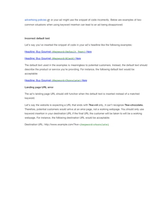 advertising policies

or your ad might use the snippet of code incorrectly. Below are examples of two

common situations when using keyword insertion can lead to an ad being disapproved.

Incorrect
 default
 text
Let's say you've inserted the snippet of code in your ad's headline like the following examples:
Headline: Buy Gourmet {Keyword:Default Text} Here
Headline: Buy Gourmet {Keyword:Blank} Here
The default text used in the examples is meaningless to potential customers. Instead, the default text should
describe the product or service you're providing. For instance, the following default text would be
acceptable:
Headline: Buy Gourmet {Keyword:Chocolate} Here
Landing
 page
 URL
 error
The ad's landing page URL should still function when the default text is inserted instead of a matched
keyword.
Let's say the website is expecting a URL that ends with ?kw=nil only, it can't recognize ?kw=chocolate.
Therefore, potential customers would arrive at an error page, not a working webpage. You should only use
keyword insertion in your destination URL if the final URL the customer will be taken to will be a working
webpage. For instance, the following destination URL would be acceptable:
Destination URL: http://www.example.com/?kw={keyword:chocolate}

 