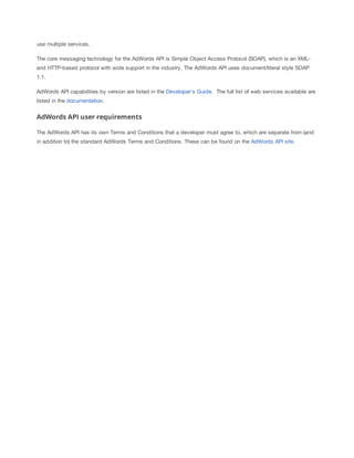 use multiple services.
The core messaging technology for the AdWords API is Simple Object Access Protocol (SOAP), which is an XMLand HTTP-based protocol with wide support in the industry. The AdWords API uses document/literal style SOAP
1.1.
AdWords API capabilities by version are listed in the Developer's Guide. The full list of web services available are
listed in the documentation.

AdWords API user requirements
The AdWords API has its own Terms and Conditions that a developer must agree to, which are separate from (and
in addition to) the standard AdWords Terms and Conditions. These can be found on the AdWords API site.

 