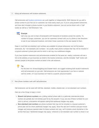 Using call extensions with location extensions

Call extensions and location extensions can work together or independently. Both features let you add a
phone number to your text ad so customers can more easily reach you. If you're using location extensions
and have also included a phone number in your location extension, your ad can be shown with a "Call"
button as well as a "Get Directions" link.

Example
Let's say you own a chain of restaurants with thousands of locations across the country. To
connect to hungry customers, you can let customers connect with you by phone or see directions
to one of your restaurant locations, and direct those customers to the one nearest to them.
Keep in mind that non-standard cost numbers are available for phone extensions, but not for location
extensions. By "non-standard cost numbers," we usually mean phone numbers that may not be included in
a typical customer's phone plan and for which a call may incur additional charges.
If you have location extensions and call extensions enabled for the same ad, nearby customers will see a
link to the address of your business as listed in the location extension, and the clickable "Call" button will
connect people to the phone number as listed in the call extension.

Tip
For the best mix of local targeting and broader reach, we suggest enabling both location extensions
and call extensions on your ads. Call extensions are most appropriate if you have a national
service center, or if your business isn't tied to a specific physical location.

How phone numbers work with call extensions

Call extensions can be used with toll-free, standard, mobile, shared-cost, or non-standard cost numbers.
Here are a few things to keep in mind:
Shared
 cost
 phone
 numbers use a billing method where calls to a particular international phone
number are partially (but not entirely) paid for by the recipient. If you use one of these numbers for your
click to call ad, a disclaimer will appear stating that additional charges may apply.
Non-standard
 cost
 numbers are phone numbers that may not be included in a typical customer's
phone plan and for which additional charges may apply. Since the ads don't mention cost-per-minute
charges and because operator rates for these numbers can vary, we'll include a short disclaimer in the
ad text that says "Additional charges may apply" whenever a non-standard cost number is shown in an

 