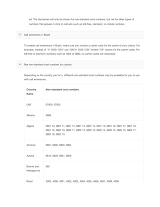 ad. The disclaimer will only be shown for non-standard cost numbers, but not for other types of
numbers that appear in click to call ads such as toll-free, standard, or mobile numbers.

Call extensions in Brazil

To enable call extensions in Brazil, make sure you include a carrier code for the carrier of your choice. For
example, instead of "11 5555-1234" use "0XX11 5555 1234" (where "XX" stands for the carrier code). For
toll-free or premium numbers such as 4004 or 0800, no carrier codes are necessary.

See non-standard cost numbers by country

Depending on the country you're in, different non-standard cost numbers may be available for you to use
with call extensions.

Country

Non-standard
 cost
 numbers

Name

UAE

07000, 07005

Albania

0808

Algeria

0801 10, 0801 11, 0801 12, 0801 13, 0801 14, 0801 15, 0801 16, 0801 17, 0801 18,
0801 19, 0802 10, 0802 11, 0802 12, 0802 13, 0802 14, 0802 15, 0802 16, 0802 17,
0802 18, 0802 19

Armenia

0801, 0802, 0803, 0804

Austria

0810, 0820, 0821, 0828

Bosnia and

082

Herzegovina

Brazil

3003, 4000, 4001, 4002, 4003, 4004, 4005, 4006, 4007, 4008, 4009

 