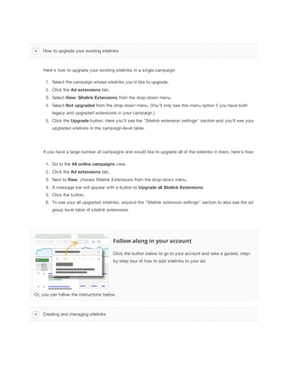 How to upgrade your existing sitelinks

Here's how to upgrade your existing sitelinks in a single campaign:
1. Select the campaign whose sitelinks you'd like to upgrade.
2. Click the Ad
 extensions tab.
3. Select View:
 Sitelink
 Extensions from the drop-down menu.
4. Select Not
 upgraded from the drop-down menu. (You’ll only see this menu option if you have both
legacy and upgraded extensions in your campaign.)
5. Click the Upgrade button. Here you'll see the "Sitelink extension settings" section and you'll see your
upgraded sitelinks in the campaign-level table.

If you have a large number of campaigns and would like to upgrade all of the sitelinks in them, here's how:
1. Go to the All
 online
 campaigns view.
2. Click the Ad
 extensions tab.
3. Next to View, choose Sitelink Extensions from the drop-down menu.
4. A message bar will appear with a button to Upgrade
 all
 Sitelink
 Extensions.
5. Click the button.
6. To see your all upgraded sitelinks, expand the "Sitelink extension settings" section to also see the ad
group level table of sitelink extensions.

Follow along in your account
Click the button below to go to your account and take a guided, stepby-step tour of how to add sitelinks to your ad.

Or, you can follow the instructions below.

Creating and managing sitelinks

 