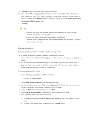 9. Click Save to save your sitelink setting for your campaign.
10. At the bottom of the campaign’s sitelink extension window next to “Show this extension on,”
select the devices where you’d like the sitelinks in the campaign to appear. You can choose to
show the sitelinks across All
 devices (this is the default setting), or specify Mobile
 devices
 only
or Desktop
 and
 tablet
 devices
 only.
11. Click Save.

Tips
Keep link text short. This increases the amount of links that can show and gives
AdWords more sitelinks to choose from.
Look at your website's navigation bars for easy sitelink ideas.
The order of your sitelinks and how they perform factor into how frequently a sitelink is
chosen to show in an ad.

Ad
 group-level
 sitelinks
Before you create ad group-level sitelinks, keep the following in mind:
By default, an ad group uses the sitelinks of the campaign it's part of.
If you create one kind of sitelink for an ad group, it will override the same type of campaign-level
sitelink.
You can also disable a sitelink for an ad group. This deletes any sitelink you created in the ad
group and stops any campaign-level sitelink from showing with those ads. In other words, no
sitelink of the selected type will show for the ad group.
To create an ad group-level sitelink:
1. Choose the ad group you'd like to add the sitelink to.
a. Click the Ad
 extensions tab.
2. Choose View:
 Sitelink
 Extensions from the drop-down menu.
3. From the drop-down menu next to View, choose Upgraded. (You’ll only see this menu option if
you have both legacy and upgraded extensions in your ad group.)
4. Next to the Sitelink
 extension
 settings link, click Edit.
5. Choose Use
 ad
 group
 sitelink to create sitelinks specifically for the ad group.
6. You'll see all the sitelinks that are in this account.
a. To use an existing sitelink,click the arrow next to the sitelink you'd like to add to the ad
group.
b. To create a new sitelink within the ad group, click the New button.

 