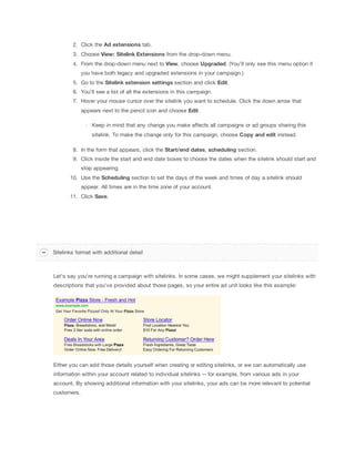 2. Click the Ad
 extensions tab.
3. Choose View:
 Sitelink
 Extensions from the drop-down menu.
4. From the drop-down menu next to View, choose Upgraded. (You’ll only see this menu option if
you have both legacy and upgraded extensions in your campaign.)
5. Go to the Sitelink
 extension
 settings section and click Edit.
6. You'll see a list of all the extensions in this campaign.
7. Hover your mouse cursor over the sitelink you want to schedule. Click the down arrow that
appears next to the pencil icon and choose Edit.
Keep in mind that any change you make affects all campaigns or ad groups sharing this
sitelink. To make the change only for this campaign, choose Copy
 and
 edit instead.
8. In the form that appears, click the Start/end
 dates, scheduling section.
9. Click inside the start and end date boxes to choose the dates when the sitelink should start and
stop appearing.
10. Use the Scheduling section to set the days of the week and times of day a sitelink should
appear. All times are in the time zone of your account.
11. Click Save.

Sitelinks format with additional detail

Let's say you're running a campaign with sitelinks. In some cases, we might supplement your sitelinks with
descriptions that you've provided about those pages, so your entire ad unit looks like this example:

Either you can add those details yourself when creating or editing sitelinks, or we can automatically use
information within your account related to individual sitelinks -- for example, from various ads in your
account. By showing additional information with your sitelinks, your ads can be more relevant to potential
customers.

 