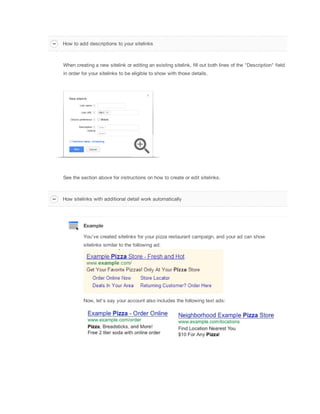 How to add descriptions to your sitelinks

When creating a new sitelink or editing an existing sitelink, fill out both lines of the "Description" field
in order for your sitelinks to be eligible to show with those details.

See the section above for instructions on how to create or edit sitelinks.

How sitelinks with additional detail work automatically

Example
You've created sitelinks for your pizza restaurant campaign, and your ad can show
sitelinks similar to the following ad:

Now, let's say your account also includes the following text ads:

 