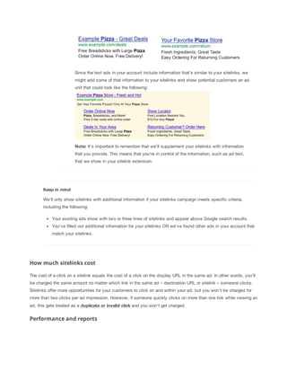 Since the text ads in your account include information that's similar to your sitelinks, we
might add some of that information to your sitelinks and show potential customers an ad
unit that could look like the following:

Note: It's important to remember that we'll supplement your sitelinks with information
that you provide. This means that you're in control of the information, such as ad text,
that we show in your sitelink extension.

Keep
 in
 mind
We'll only show sitelinks with additional information if your sitelinks campaign meets specific criteria,
including the following:
Your existing ads show with two or three lines of sitelinks and appear above Google search results.
You've filled out additional information for your sitelinks OR we've found other ads in your account that
match your sitelinks.

How much sitelinks cost
The cost of a click on a sitelink equals the cost of a click on the display URL in the same ad. In other words, you'll
be charged the same amount no matter which link in the same ad – destination URL or sitelink – someone clicks.
Sitelinks offer more opportunities for your customers to click on and within your ad, but you won’t be charged for
more than two clicks per ad impression. However, if someone quickly clicks on more than one link while viewing an
ad, this gets treated as a duplicate
 or
 invalid
 click and you won't get charged.

Performance and reports

 
