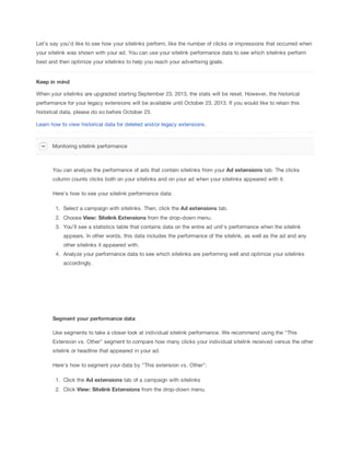 Let's say you'd like to see how your sitelinks perform, like the number of clicks or impressions that occurred when
your sitelink was shown with your ad. You can use your sitelink performance data to see which sitelinks perform
best and then optimize your sitelinks to help you reach your advertising goals.

Keep
 in
 mind
When your sitelinks are upgraded starting September 23, 2013, the stats will be reset. However, the historical
performance for your legacy extensions will be available until October 23, 2013. If you would like to retain this
historical data, please do so before October 23.
Learn how to view historical data for deleted and/or legacy extensions.

Monitoring sitelink performance

You can analyze the performance of ads that contain sitelinks from your Ad
 extensions tab. The clicks
column counts clicks both on your sitelinks and on your ad when your sitelinks appeared with it.
Here's how to see your sitelink performance data:
1. Select a campaign with sitelinks. Then, click the Ad
 extensions tab.
2. Choose View:
 Sitelink
 Extensions from the drop-down menu.
3. You'll see a statistics table that contains data on the entire ad unit's performance when the sitelink
appears. In other words, this data includes the performance of the sitelink, as well as the ad and any
other sitelinks it appeared with.
4. Analyze your performance data to see which sitelinks are performing well and optimize your sitelinks
accordingly.

Segment
 your
 performance
 data
Use segments to take a closer look at individual sitelink performance. We recommend using the "This
Extension vs. Other" segment to compare how many clicks your individual sitelink received versus the other
sitelink or headline that appeared in your ad.
Here's how to segment your data by "This extension vs. Other":
1. Click the Ad
 extensions tab of a campaign with sitelinks
2. Click View:
 Sitelink
 Extensions from the drop-down menu.

 