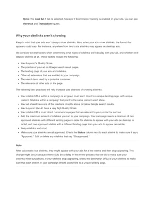 Note: The Goal
 Set
 1 tab is selected, however if Ecommerce Tracking is enabled on your site, you can see
Revenue and Transaction figures.

Why your sitelinks aren't showing
Keep in mind that your ads won't always show sitelinks. Also, when your ads show sitelinks, the format that
appears could vary. For instance, anywhere from two to six sitelinks may appear on desktop ads.
We consider several factors when determining what types of sitelinks we'll display with your ad, and whether we'll
display sitelinks at all. These factors include the following:
Your keyword's Quality Score.
The position of your ad on Google search result pages.
The landing page of your ads and sitelinks.
Other ad extensions that are enabled in your campaign.
The search term used by a potential customer.
The relevance of other ads on the page.
The following best practices will help increase your chances of showing sitelinks:
Your sitelink URLs within a campaign or ad group must each direct to a unique landing page, with unique
content. Sitelinks within a campaign that point to the same content won't show.
Your ad should have one of the positions directly above or below Google search results.
Your keyword should have a very high Quality Score.
Your sitelink URLs must direct customers to pages that are relevant to your product or service.
Add the maximum amount of sitelinks you can to your campaign. Your campaign needs a minimum of two
approved sitelinks with different landing pages in order for sitelinks to appear with your ads on desktop or
tablet, and one approved sitelink with a different landing page from your ads to appear on mobile.
Keep sitelinks text short.
Make sure your sitelinks are all approved. Check the Status column next to each sitelink to make sure it says
"Approved." Edit or delete any sitelinks that say "Disapproved."

Note
After you create your sitelinks, they might appear with your ads for a few weeks and then stop appearing. This
change might occur because there could be a delay in the review process that we do to make sure your
sitelinks meet our policies. If your sitelinks stop appearing, check the destination URLs of your sitelinks to make
sure that each sitelink in your campaign directs customers to a unique landing page.

 