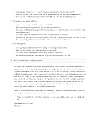 How original is the content on your site? What does your site offer that other sites don't?
Does your site add value to visitors? Do people feel like their time was well spent on your website?
Does your site provide content that visitors expected to find when they clicked on your ad?
2. Transparency
 and
 trustworthiness
Is your business and contact information easy to find?
Are you upfront about any information you're collecting from visitors?
Can people trust that you’ll safeguard the information they give you? Is it clear how that information will be
used to benefit them?
Can people easily tell what'll happen when they perform an action on your site?
Do people feel like you’re hiding the true purpose of your site, or not telling them what they need to know?
Can people trust you’ll be able to deliver the goods or services they’re looking for?
3. Ease
 of
 navigation
Is it easy for people to find what they're looking for (including on mobile sites)?
Does your site have too many links that might confuse people?
Can people easily find information to learn more or answer questions?
Are there annoying pop-ups, too many ads, or other distractions that get in the way?
Excluding your landing pages from review

By default, the AdWords system reviews advertised landing pages to assess landing page experience. If
you don't want some of your landing pages to be reviewed, you can follow the steps below to restrict the
AdWords system from visiting those pages. However, if you do this, you may end up with a significant drop
in Quality Score because we won't have as much information to determine your landing page experience and
relevance. This means your ads may show far less often unless you significantly increase your maximum
cost-per-click (in shorthand, your bid). Even with higher bids, however, it is unlikely your ads would show
very often and may not even show at all. Also note that if you restrict access to your entire site, or if you
restrict access to so many of your landing pages that it makes it difficult for the AdWords system to
meaningfully review your account, your site will be suspended.
While we strongly recommend against restricting our system's automatic review of your landing pages, you
can edit your site's robots.txt file as shown below to avoid a review.
To prevent the AdWords system from accessing your entire site, add the following to your robots.txt
file:
User-agent: AdsBot-Google
Disallow: /

 