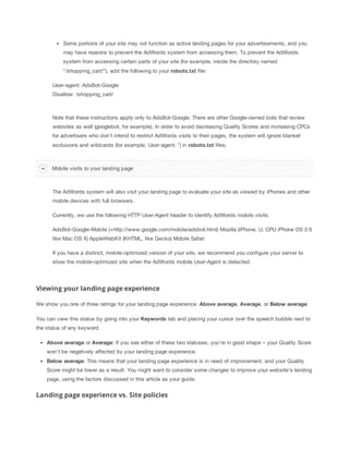 Some portions of your site may not function as active landing pages for your advertisements, and you
may have reasons to prevent the AdWords system from accessing them. To prevent the AdWords
system from accessing certain parts of your site (for example, inside the directory named
“/shopping_cart/”), add the following to your robots.txt file:
User-agent: AdsBot-Google
Disallow: /shopping_cart/

Note that these instructions apply only to AdsBot-Google. There are other Google-owned bots that review
websites as well (googlebot, for example). In order to avoid decreasing Quality Scores and increasing CPCs
for advertisers who don't intend to restrict AdWords visits to their pages, the system will ignore blanket
exclusions and wildcards (for example, User-agent: *) in robots.txt files.

Mobile visits to your landing page

The AdWords system will also visit your landing page to evaluate your site as viewed by iPhones and other
mobile devices with full browsers.
Currently, we use the following HTTP User-Agent header to identify AdWords mobile visits:
AdsBot-Google-Mobile (+http://www.google.com/mobile/adsbot.html) Mozilla (iPhone; U; CPU iPhone OS 3 0
like Mac OS X) AppleWebKit (KHTML, like Gecko) Mobile Safari
If you have a distinct, mobile-optimized version of your site, we recommend you configure your server to
show the mobile-optimized site when the AdWords mobile User-Agent is detected.

Viewing your landing page experience
We show you one of three ratings for your landing page experience: Above
 average, Average, or Below
 average.
You can view this status by going into your Keywords tab and placing your cursor over the speech bubble next to
the status of any keyword.
Above
 average or Average: If you see either of these two statuses, you're in good shape – your Quality Score
won't be negatively affected by your landing page experience.
Below
 average: This means that your landing page experience is in need of improvement, and your Quality
Score might be lower as a result. You might want to consider some changes to improve your website's landing
page, using the factors discussed in this article as your guide.

Landing page experience vs. Site policies

 