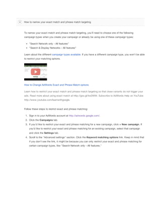 How to narrow your exact match and phrase match targeting

To narrow your exact match and phrase match targeting, you'll need to choose one of the following
campaign types when you create your campaign or already be using one of these campaign types:
"Search Network only - All features"
"Search & Display Networks - All features"
Learn about the different campaign types available. If you have a different campaign type, you won't be able
to restrict your matching options.

How to Change AdWords Exact and Phrase Match options
Learn how to restrict your exact match and phrase match targeting so that close variants do not trigger your
ads. Read more about using exact match at http://goo.gl/4wDWW. Subscribe to AdWords Help on YouTube
http://www.youtube.com/learnwithgoogle.

Follow these steps to restrict exact and phrase matching:
1. Sign in to your AdWords account at http://adwords.google.com/.
2. Click the Campaigns tab.
3. If you'd like to restrict your exact and phrase matching for a new campaign, click +
 New
 campaign. If
you'd like to restrict your exact and phrase matching for an existing campaign, select that campaign
and click the Settings tab.
4. Scroll to the "Advanced settings" section. Click the Keyword
 matching
 options link. Keep in mind that
if you don't see the link, it might be because you can only restrict your exact and phrase matching for
certain campaign types, like "Search Network only - All features."

 