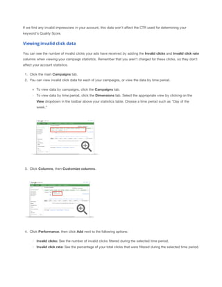 If we find any invalid impressions in your account, this data won't affect the CTR used for determining your
keyword's Quality Score.

Viewing invalid click data
You can see the number of invalid clicks your ads have received by adding the Invalid
 clicks and Invalid
 click
 rate
columns when viewing your campaign statistics. Remember that you aren't charged for these clicks, so they don't
affect your account statistics.
1. Click the main Campaigns tab.
2. You can view invalid click data for each of your campaigns, or view the data by time period.
To view data by campaigns, click the Campaigns tab.
To view data by time period, click the Dimensions tab. Select the appropriate view by clicking on the
View dropdown in the toolbar above your statistics table. Choose a time period such as "Day of the
week."

3. Click Columns, then Customize
 columns.

4. Click Performance, then click Add next to the following options:
Invalid
 clicks: See the number of invalid clicks filtered during the selected time period.
Invalid
 click
 rate: See the percentage of your total clicks that were filtered during the selected time period.

 