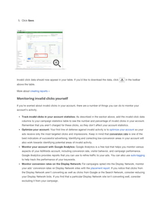 5. Click Save.

Invalid click data should now appear in your table. If you'd like to download the data, click

in the toolbar

above the table.
More about creating reports »

Monitoring invalid clicks yourself
If you're worried about invalid clicks in your account, there are a number of things you can do to monitor your
account's activity.
Track
 invalid
 clicks
 in
 your
 account
 statistics: As described in the section above, add the invalid click data
columns to your campaign statistics table to see the number and percentage of invalid clicks in your account.
Remember that you aren't charged for these clicks, so they don't affect your account statistics.
Optimize
 your
 account: Your first line of defense against invalid activity is to optimize your account so your
ads receive only the most targeted clicks and impressions. Keep in mind that conversion
 rate is one of the
best indicators of successful advertising. Identifying and correcting low-conversion areas in your account will
also work towards identifying potential areas of invalid activity.
Monitor
 your
 account
 with
 Google
 Analytics:
 Google Analytics is a free tool that helps you monitor various
aspects of your AdWords account, including conversion rate, visitor behavior, and campaign performance.
Google Analytics provides reports that you can use to refine traffic to your ads. You can also use auto-tagging
to help track the performance of your keywords.
Monitor
 conversion
 rates
 on
 the
 Display
 Network:
 For campaigns opted into the Display Network, monitor
your ads' conversion rates on Display Network sites with the placement report. If you notice that clicks from
the Display Network aren't converting as well as clicks from Google or the Search Network, consider reducing
your Display Network bids. If you find that a particular Display Network site isn't converting well, consider
excluding it from your campaign.

 