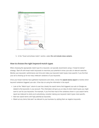 5. In the "Exact and phrase match" section, select Do
 not
 include
 close
 variants.

How to choose the right keyword match types
When choosing the appropriate match type for a keyword, we typically recommend using a "broad-to-narrow"
strategy. Start off with broad match keywords to maximize your potential to show your ads on relevant searches.
Monitor your keywords' performance over time and make your keyword match types more specific if you find that
your ad is showing up for too many irrelevant variations of your keywords.
Once your broad matches have gathered impressions and clicks, review the search
 terms
 report to monitor which
keyword variations triggered your ads. A few tips on using the information in the report:
Look at the "Match type" column to see how closely the search terms that triggered your ads on Google are
related to the keywords in your account. This information will give you an idea of which match types you might
want to use for your keywords. For example, if you find that most of the variations shown in your search terms
report are irrelevant to what you're advertising, consider making your keyword match types more specific.
Add new search terms with high potential as keywords.
Weed out any terms that aren't as relevant to your business by adding them as negative keywords.

 