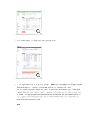 5. You'll see two tables: "Ad group level" and "Campaign level."

6. To add negative keywords to an ad group, click the +
 Add button in the "Ad group level" table. To add
negative keywords to a campaign, click the Add button in the "Campaign level" table.
7. Add your negative keywords, one per line. There's no need to include a negative sign (-) before each
keyword. If you add broad-matched negative keywords, you'll need to add their plural versions, such
as "wines." To add a negative phrase-matched keyword, surround the term with quotation marks. To
add a negative exact-matched keyword, surround the term with brackets. Learn more about using
negative keywords with match types.

Note

 