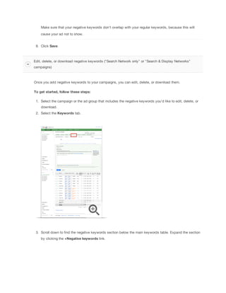 Make sure that your negative keywords don't overlap with your regular keywords, because this will
cause your ad not to show.
8. Click Save.

Edit, delete, or download negative keywords ("Search Network only" or "Search & Display Networks"
campaigns)

Once you add negative keywords to your campaigns, you can edit, delete, or download them.
To
 get
 started,
 follow
 these
 steps:
1. Select the campaign or the ad group that includes the negative keywords you'd like to edit, delete, or
download.
2. Select the Keywords tab.

3. Scroll down to find the negative keywords section below the main keywords table. Expand the section
by clicking the +Negative
 keywords link.

 