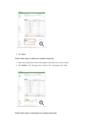 3. Click Save.
Follow
 these
 steps
 to
 delete
 your
 negative
 keywords:
1. Select the checkboxes next to the negative keywords you'd like to delete.
2. Click Delete in the "Ad group level" table or the "Campaign level" table.

Follow
 these
 steps
 to
 download
 your
 negative
 keywords:

 