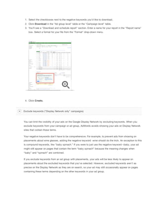 1. Select the checkboxes next to the negative keywords you'd like to download.
2. Click Download in the "Ad group level" table or the "Campaign level" table.
3. You'll see a "Download and schedule report" section. Enter a name for your report in the "Report name"
box. Select a format for your file from the "Format" drop-down menu.

4. Click
 Create.

Exclude keywords ("Display Network only" campaigns)

You can limit the visibility of your ads on the Google Display Network by excluding keywords. When you
exclude keywords from your campaign or ad group, AdWords avoids showing your ads on Display Network
sites that contain those terms.
Your negative keywords don’t have to be comprehensive. For example, to prevent ads from showing on
placements about wine glasses, adding the negative keyword -wine should do the trick. An exception to this
is compound keywords, like “baby spinach.” If you were to just use the negative keyword –baby, your ad
might still appear on pages that contain the term “baby spinach” because the meaning changes when
“baby” and “spinach” are combined.
If you exclude keywords from an ad group with placements, your ads will be less likely to appear on
placements about the excluded keywords that you've selected. However, excluded keywords aren't as
precise on the Display Network as they are on search, so your ad may still occasionally appear on pages
containing these terms depending on the other keywords in your ad group.

 