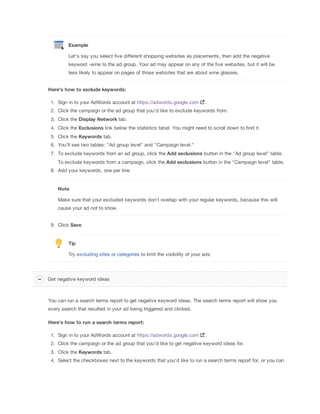 Example
Let's say you select five different shopping websites as placements, then add the negative
keyword -wine to the ad group. Your ad may appear on any of the five websites, but it will be
less likely to appear on pages of those websites that are about wine glasses.
Here's
 how
 to
 exclude
 keywords:
1. Sign in to your AdWords account at https://adwords.google.com

.

2. Click the campaign or the ad group that you'd like to exclude keywords from.
3. Click the Display
 Network tab.
4. Click the Exclusions link below the statistics tabel. You might need to scroll down to find it.
5. Click the Keywords tab.
6. You'll see two tables: "Ad group level" and "Campaign level."
7. To exclude keywords from an ad group, click the Add
 exclusions button in the "Ad group level" table.
To exclude keywords from a campaign, click the Add
 exclusions button in the "Campaign level" table.
8. Add your keywords, one per line.

Note
Make sure that your excluded keywords don't overlap with your regular keywords, because this will
cause your ad not to show.
9. Click Save.

Tip
Try excluding sites or categories to limit the visibility of your ads.

Get negative keyword ideas

You can run a search terms report to get negative keyword ideas. The search terms report will show you
every search that resulted in your ad being triggered and clicked.
Here's
 how
 to
 run
 a
 search
 terms
 report:
1. Sign in to your AdWords account at https://adwords.google.com

.

2. Click the campaign or the ad group that you'd like to get negative keyword ideas for.
3. Click the Keywords tab.
4. Select the checkboxes next to the keywords that you'd like to run a search terms report for, or you can

 
