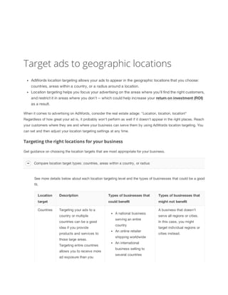 Target ads to geographic locations
AdWords location targeting allows your ads to appear in the geographic locations that you choose:
countries, areas within a country, or a radius around a location.
Location targeting helps you focus your advertising on the areas where you'll find the right customers,
and restrict it in areas where you don't -- which could help increase your return
 on
 investment
 (ROI)
as a result.
When it comes to advertising on AdWords, consider the real estate adage: "Location, location, location!"
Regardless of how great your ad is, it probably won't perform as well if it doesn't appear in the right places. Reach
your customers where they are and where your business can serve them by using AdWords location targeting. You
can set and then adjust your location targeting settings at any time.

Targeting the right locations for your business
Get guidance on choosing the location targets that are most appropriate for your business.
Compare location target types: countries, areas within a country, or radius

See more details below about each location targeting level and the types of businesses that could be a good
fit.
Location

Description

Countries

Targeting your ads to a
country or multiple
countries can be a good
idea if you provide
products and services to
those large areas.
Targeting entire countries
allows you to receive more
ad exposure than you

Types
 of
 businesses
 that

could
 benefit

target

Types
 of
 businesses
 that

might
 not
 benefit

A national business
serving an entire
country
An online retailer
shipping worldwide
An international
business selling to
several countries

A business that doesn't
serve all regions or cities.
In this case, you might
target individual regions or
cities instead.

 