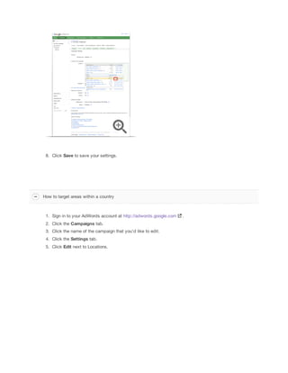 8. Click Save to save your settings.

How to target areas within a country

1. Sign in to your AdWords account at http://adwords.google.com
2. Click the Campaigns tab.
3. Click the name of the campaign that you'd like to edit.
4. Click the Settings tab.
5. Click Edit next to Locations.

.

 
