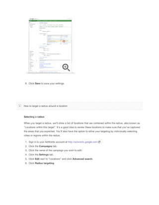 8. Click Save to save your settings.

How to target a radius around a location

Selecting
 a
 radius
When you target a radius, we'll show a list of locations that are contained within the radius, also known as
"Locations within this target". It's a good idea to review these locations to make sure that you've captured
the areas that you expected. You'll also have the option to refine your targeting by individually selecting
cities or regions within the radius.
1. Sign in to your AdWords account at http://adwords.google.com
2. Click the Campaigns
 tab.
3. Click the name of the campaign you wish to edit.
4. Click the Settings tab.
5. Click Edit next to "Locations" and click Advanced
 search.
6. Click Radius
 targeting.

.

 