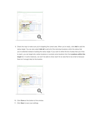 9. Check the map to make sure you're targeting the correct area. When you're ready, click Add to add the
radius target. You can also select Add
 all
 to add all of the individual locations within the radius that
you've selected instead of adding the radius target. If you want to refine the list of areas that you'd like
to reach, you can target only certain locations or exclude some locations from the Locations
 within
 this
target
 list. In some instances, we won't be able to show reach for an area that is too small or because
there isn't enough data for the location.

10. Click Done at the bottom of the window.
11. Click Save to save your settings.

 