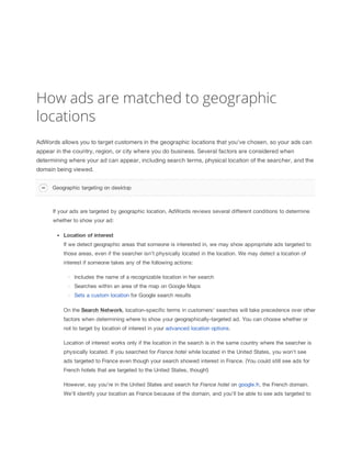 How ads are matched to geographic
locations
AdWords allows you to target customers in the geographic locations that you've chosen, so your ads can
appear in the country, region, or city where you do business. Several factors are considered when
determining where your ad can appear, including search terms, physical location of the searcher, and the
domain being viewed.
Geographic targeting on desktop

If your ads are targeted by geographic location, AdWords reviews several different conditions to determine
whether to show your ad:
Location
 of
 interest
If we detect geographic areas that someone is interested in, we may show appropriate ads targeted to
those areas, even if the searcher isn't physically located in the location. We may detect a location of
interest if someone takes any of the following actions:
Includes the name of a recognizable location in her search
Searches within an area of the map on Google Maps
Sets a custom location for Google search results
On the Search
 Network, location-specific terms in customers' searches will take precedence over other
factors when determining where to show your geographically-targeted ad. You can choose whether or
not to target by location of interest in your advanced location options.
Location of interest works only if the location in the search is in the same country where the searcher is
physically located. If you searched for France
 hotel while located in the United States, you won't see
ads targeted to France even though your search showed interest in France. (You could still see ads for
French hotels that are targeted to the United States, though!)
However, say you're in the United States and search for France
 hotel on google.fr, the French domain.
We'll identify your location as France because of the domain, and you'll be able to see ads targeted to

 