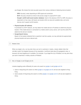 use Google. We choose the most accurate source from various methods of detecting device location:
GPS: Accuracy varies depending on GPS signal and connection.
Wi-Fi: Accuracy should be similar to the access range of a typical Wi-Fi router.
Google's
 cell
 ID
 (cell
 tower)
 location
 database: Used in the absence of Wi-Fi or GPS. Accuracy is
dependent on how many cell towers are located within an area and available data, and some
devices don't support cell ID location.
Physical
 location
 (IP
 address)
If connected to a Wi-Fi network, we may detect the mobile device's IP address to determine physical
location. If the mobile device is connected to a mobile carrier's proxy server, we'll use the carrier IP to
determine the device's location.
Google
 Search
 history
Based on the location obtained from a searcher's last few queries, we may estimate her approximate
physical location and serve relevant ads.

Related cities

When you target a city, we may also show your ad to customers in nearby, closely related cities that
normally couldn't be targeted because of low population, insufficient data about the geographic area, or
because city-level targeting isn't available. For example, if you target the city of Portland, we may also show
your ads to searchers in nearby suburbs of Portland.

Ads on Google.cn and Google.com.hk

Location targeting works differently for users who search on google.cn and google.com.hk:
Users in Hong Kong who search on either google.cn or google.com.hk will see ads targeted to Hong
Kong.
Users outside of Hong Kong who search on either google.cn or google.com.hk will see ads targeted to
China.

 