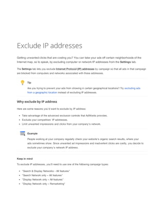 Exclude IP addresses
Getting unwanted clicks that are costing you? You can take your ads off certain neighborhoods of the
Internet map, so to speak, by excluding computer or network IP addresses from the Settings tab.
The Settings tab lets you exclude Internet
 Protocol
 (IP)
 addresses by campaign so that all ads in that campaign
are blocked from computers and networks associated with those addresses.

Tip
Are you trying to prevent your ads from showing in certain geographical locations? Try excluding ads
from a geographic location instead of excluding IP addresses.

Why exclude by IP address
Here are some reasons you'd want to exclude by IP address:
Take advantage of the advanced exclusion controls that AdWords provides.
Exclude your competitors' IP addresses.
Limit unwanted impressions and clicks from your company's network.

Example
People working at your company regularly check your website's organic search results, where your
ads sometimes show. Since unwanted ad impressions and inadvertent clicks are costly, you decide to
exclude your company's network IP address.

Keep
 in
 mind
To exclude IP addresses, you’ll need to use one of the following campaign types:
"Search & Display Networks - All features"
"Search Network only – All features"
"Display Network only – All features"
"Display Network only – Remarketing"

 