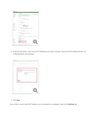 6. In the box that opens, enter the list of IP addresses you want to exclude. Type just one IP address per line, up
to 500 addresses per campaign.

7. Click Save.
If you'd like to view or edit the IP address you've excluded for a campaign, return to the Settings tab.

 