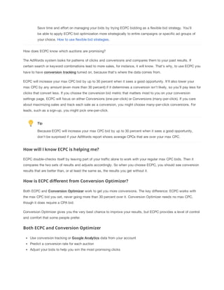 Save time and effort on managing your bids by trying ECPC bidding as a flexible bid strategy. You’ll
be able to apply ECPC bid optimization more strategically to entire campaigns or specific ad groups of
your choice. How to use flexible bid strategies.
How does ECPC know which auctions are promising?
The AdWords system looks for patterns of clicks and conversions and compares them to your past results. If
certain search or keyword combinations lead to more sales, for instance, it will know. That's why, to use ECPC you
have to have conversion
 tracking turned on, because that's where the data comes from.
ECPC will increase your max CPC bid by up to 30 percent when it sees a good opportunity. It'll also lower your
max CPC by any amount (even more than 30 percent) if it determines a conversion isn't likely, so you'll pay less for
clicks that convert less. If you choose the conversion bid metric that matters most to you on your conversion
settings page, ECPC will focus on either Conversions (one-per-click) or Conversions (many-per-click). If you care
about maximizing sales and track each sale as a conversion, you might choose many-per-click conversions. For
leads, such as a sign-up, you might pick one-per-click.

Tip
Because ECPC will increase your max CPC bid by up to 30 percent when it sees a good opportunity,
don't be surprised if your AdWords report shows average CPCs that are over your max CPC.

How will I know ECPC is helping me?
ECPC double-checks itself by leaving part of your traffic alone to work with your regular max CPC bids. Then it
compares the two sets of results and adjusts accordingly. So when you choose ECPC, you should see conversion
results that are better than, or at least the same as, the results you get without it.

How is ECPC different from Conversion Optimizer?
Both ECPC and Conversion
 Optimizer work to get you more conversions. The key difference: ECPC works with
the max CPC bid you set, never going more than 30 percent over it. Conversion Optimizer needs no max CPC,
though it does require a CPA bid.
Conversion Optimizer gives you the very best chance to improve your results, but ECPC provides a level of control
and comfort that some people prefer.

Both ECPC and Conversion Optimizer
Use conversion tracking or Google
 Analytics data from your account
Predict a conversion rate for each auction
Adjust your bids to help you win the most promising clicks

 